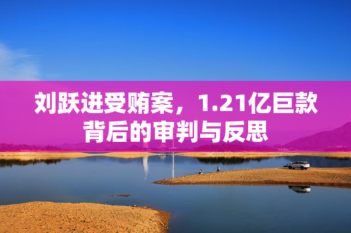 刘跃进受贿案，1.21亿巨款背后的审判与反思