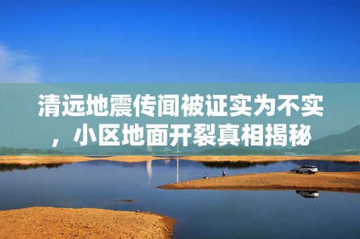 清远地震传闻被证实为不实，小区地面开裂真相揭秘