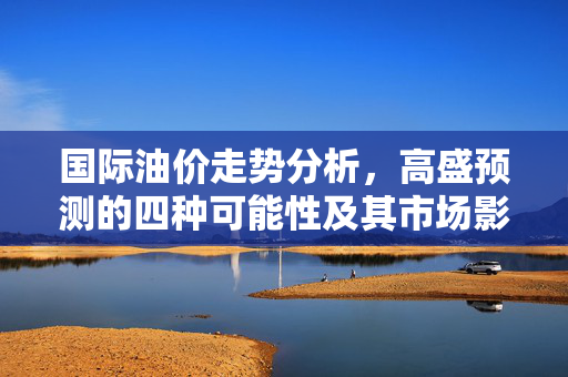 国际油价走势分析，高盛预测的四种可能性及其市场影响