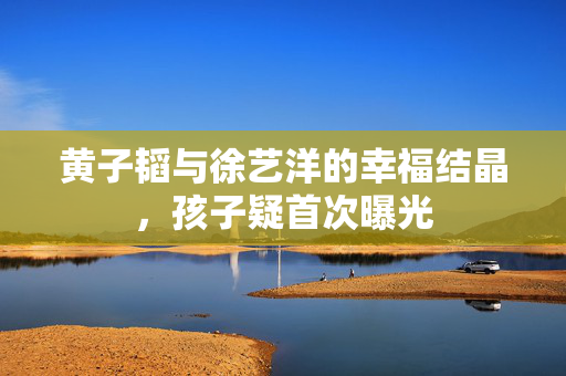 黄子韬与徐艺洋的幸福结晶，孩子疑首次曝光