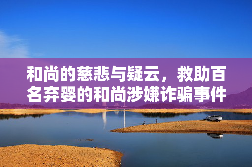 和尚的慈悲与疑云，救助百名弃婴的和尚涉嫌诈骗事件深度解析