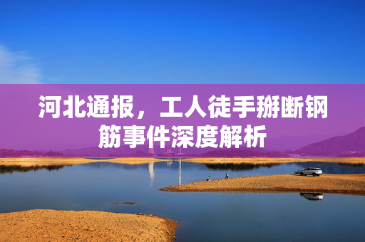 河北通报，工人徒手掰断钢筋事件深度解析