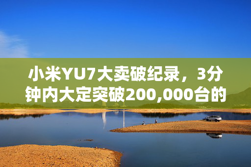 小米YU7大卖破纪录，3分钟内大定突破200,000台的销售奇迹
