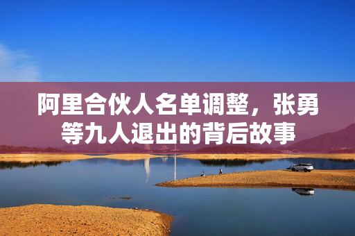 阿里合伙人名单调整，张勇等九人退出的背后故事