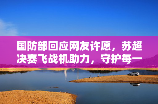 国防部回应网友许愿，苏超决赛飞战机助力，守护每一份期待与国家安全