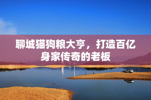 聊城猫狗粮大亨，打造百亿身家传奇的老板