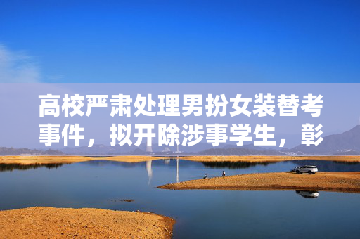 高校严肃处理男扮女装替考事件，拟开除涉事学生，彰显教育底线不容挑战