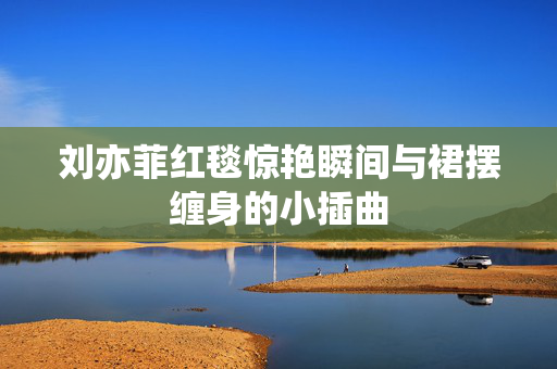 刘亦菲红毯惊艳瞬间与裙摆缠身的小插曲