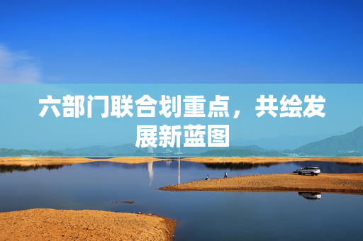 六部门联合划重点，共绘发展新蓝图