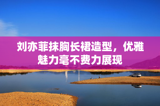 刘亦菲抹胸长裙造型，优雅魅力毫不费力展现