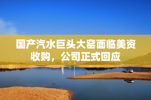 国产汽水巨头大窑面临美资收购，公司正式回应