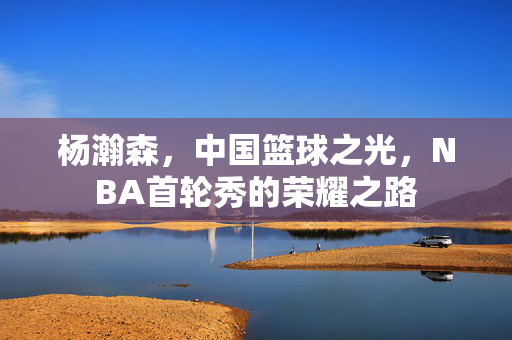 杨瀚森，中国篮球之光，NBA首轮秀的荣耀之路