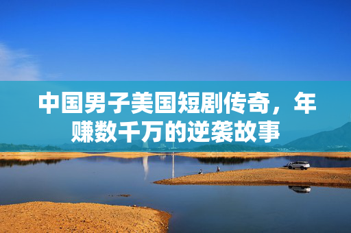中国男子美国短剧传奇，年赚数千万的逆袭故事