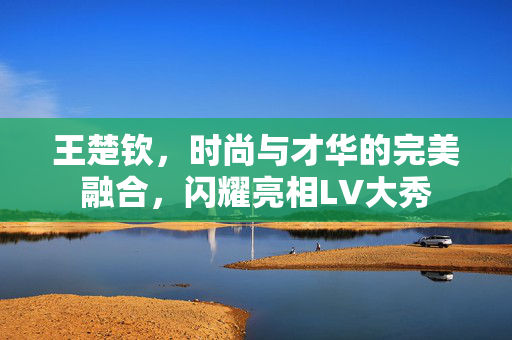 王楚钦，时尚与才华的完美融合，闪耀亮相LV大秀