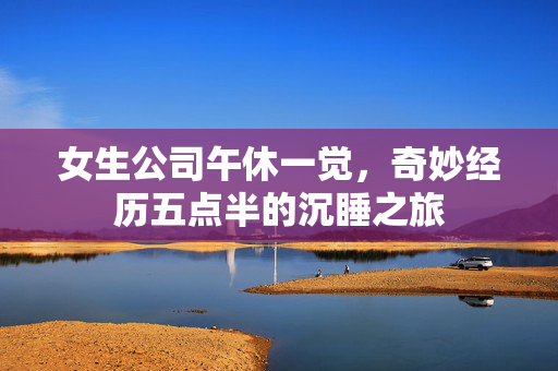女生公司午休一觉，奇妙经历五点半的沉睡之旅