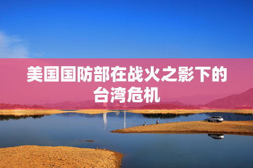 美国国防部在战火之影下的台湾危机