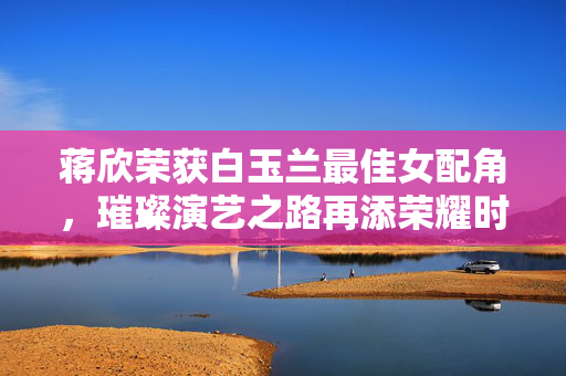 蒋欣荣获白玉兰最佳女配角，璀璨演艺之路再添荣耀时刻