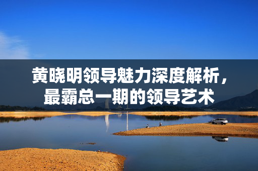 黄晓明领导魅力深度解析，最霸总一期的领导艺术