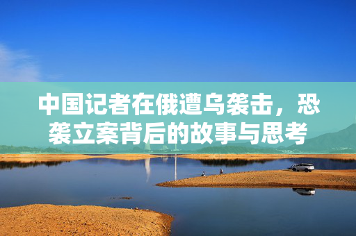 中国记者在俄遭乌袭击，恐袭立案背后的故事与思考