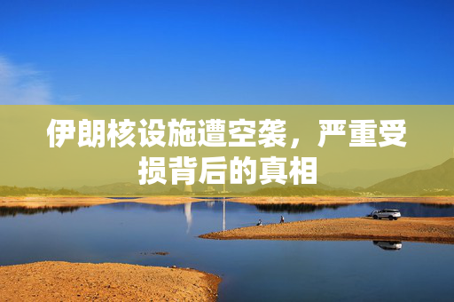 伊朗核设施遭空袭，严重受损背后的真相