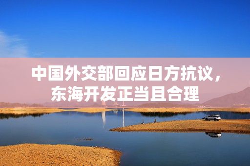 中国外交部回应日方抗议，东海开发正当且合理