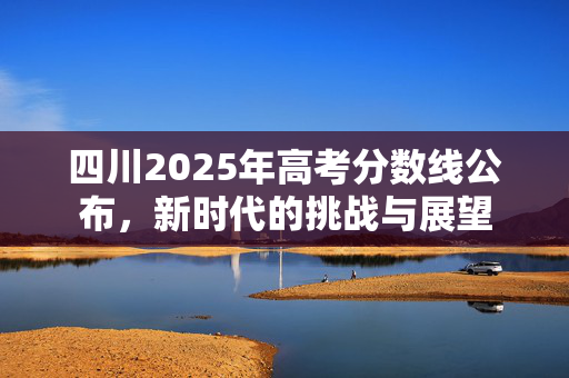 四川2025年高考分数线公布，新时代的挑战与展望