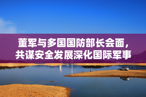 董军与多国国防部长会面，共谋安全发展深化国际军事合作