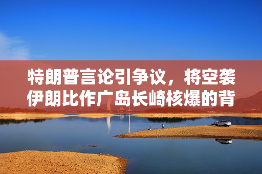 特朗普言论引争议，将空袭伊朗比作广岛长崎核爆的背后思考