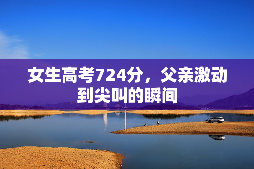 女生高考724分，父亲激动到尖叫的瞬间