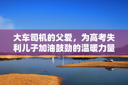 大车司机的父爱，为高考失利儿子加油鼓劲的温暖力量