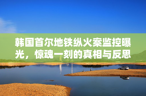 韩国首尔地铁纵火案监控曝光，惊魂一刻的真相与反思