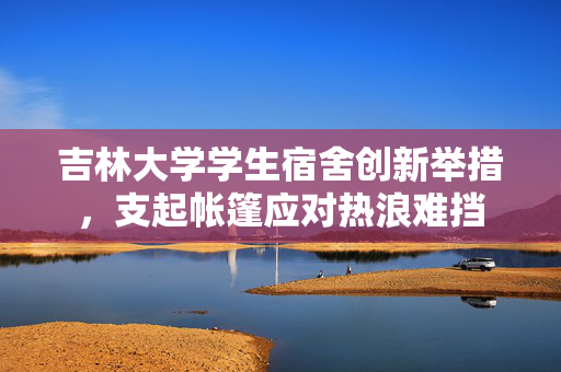 吉林大学学生宿舍创新举措，支起帐篷应对热浪难挡
