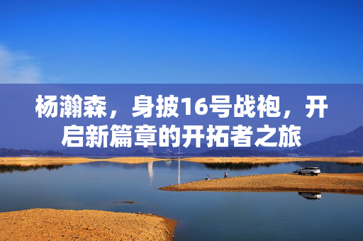 杨瀚森，身披16号战袍，开启新篇章的开拓者之旅