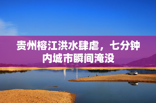 贵州榕江洪水肆虐，七分钟内城市瞬间淹没
