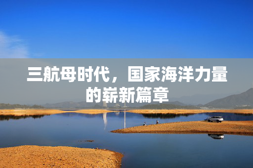 三航母时代，国家海洋力量的崭新篇章