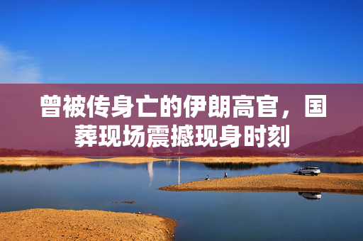 曾被传身亡的伊朗高官，国葬现场震撼现身时刻