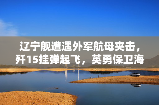 辽宁舰遭遇外军航母夹击，歼15挂弹起飞，英勇保卫海洋的时刻