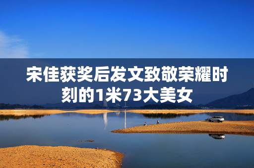宋佳获奖后发文致敬荣耀时刻的1米73大美女