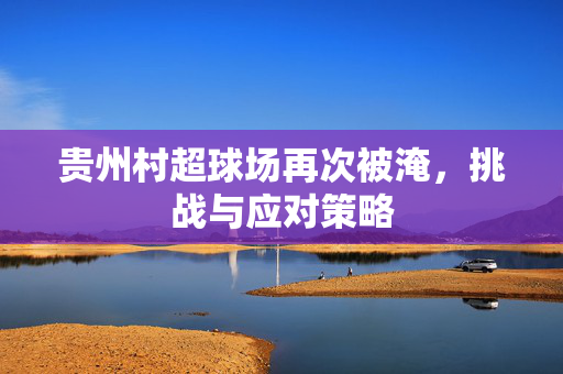 贵州村超球场再次被淹，挑战与应对策略