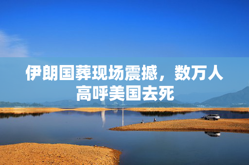 伊朗国葬现场震撼，数万人高呼美国去死