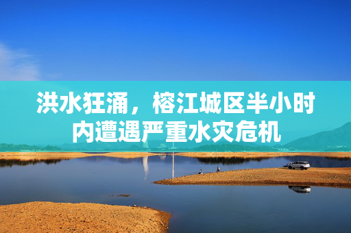 洪水狂涌，榕江城区半小时内遭遇严重水灾危机
