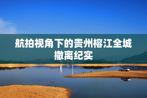 航拍视角下的贵州榕江全城撤离纪实