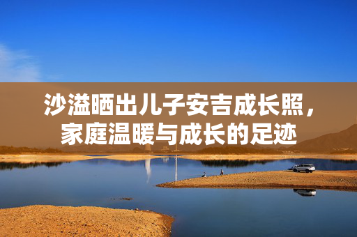 沙溢晒出儿子安吉成长照，家庭温暖与成长的足迹