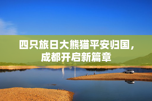 四只旅日大熊猫平安归国，成都开启新篇章