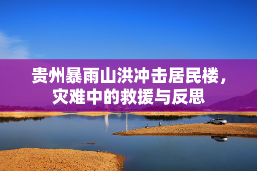 贵州暴雨山洪冲击居民楼，灾难中的救援与反思