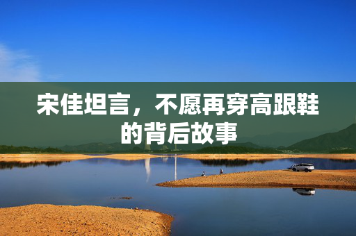 宋佳坦言，不愿再穿高跟鞋的背后故事