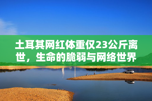 土耳其网红体重仅23公斤离世，生命的脆弱与网络世界的反思