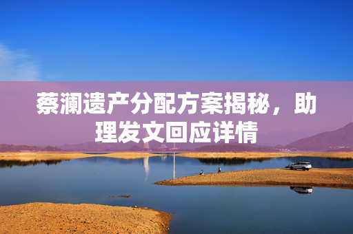 蔡澜遗产分配方案揭秘，助理发文回应详情