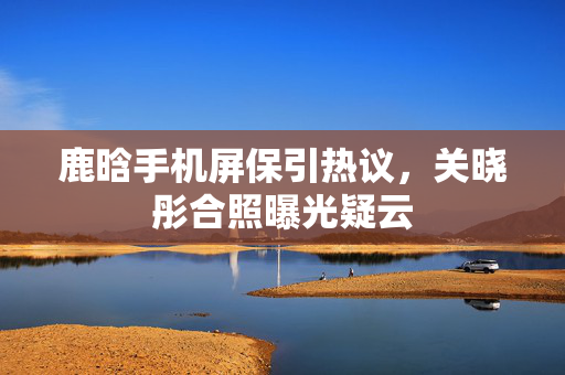 鹿晗手机屏保引热议，关晓彤合照曝光疑云