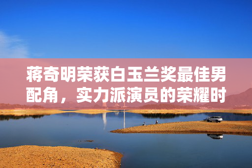 蒋奇明荣获白玉兰奖最佳男配角，实力派演员的荣耀时刻